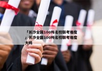 「长沙全国100所名校联考难度」长沙全国100所名校联考难度大吗