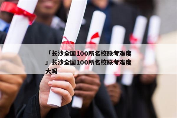「长沙全国100所名校联考难度」长沙全国100所名校联考难度大吗