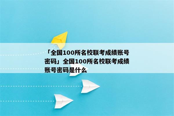 「全国100所名校联考成绩账号密码」全国100所名校联考成绩账号密码是什么
