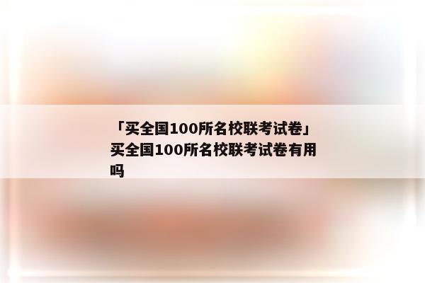 「买全国100所名校联考试卷」买全国100所名校联考试卷有用吗
