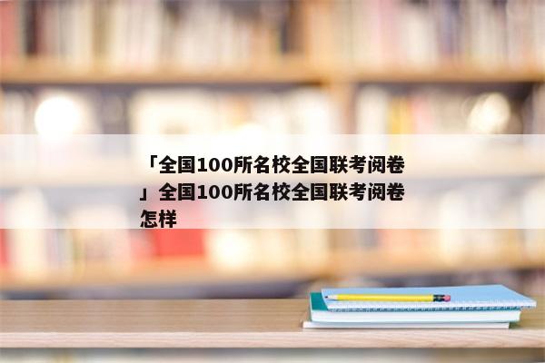 「全国100所名校全国联考阅卷」全国100所名校全国联考阅卷怎样