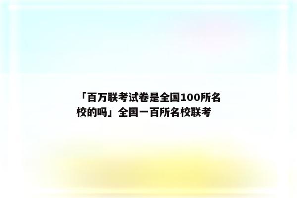 「百万联考试卷是全国100所名校的吗」全国一百所名校联考