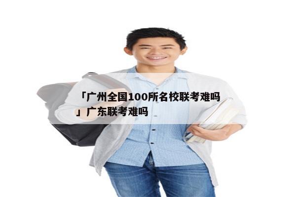 「广州全国100所名校联考难吗」广东联考难吗