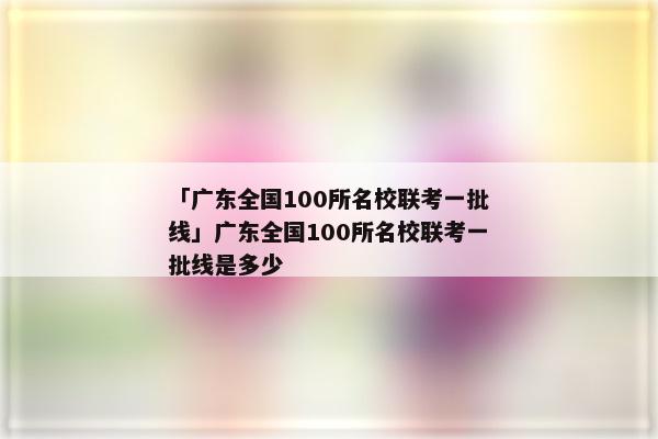 「广东全国100所名校联考一批线」广东全国100所名校联考一批线是多少