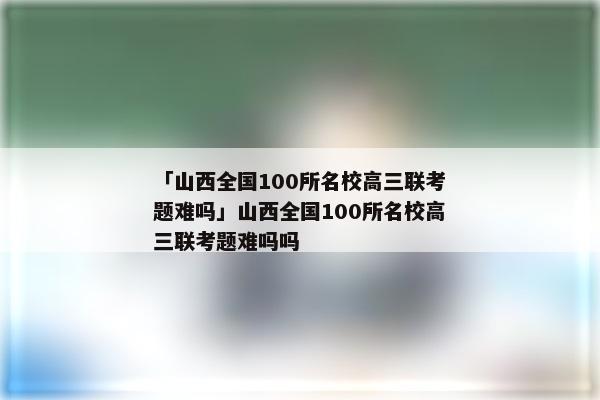 「山西全国100所名校高三联考题难吗」山西全国100所名校高三联考题难吗吗