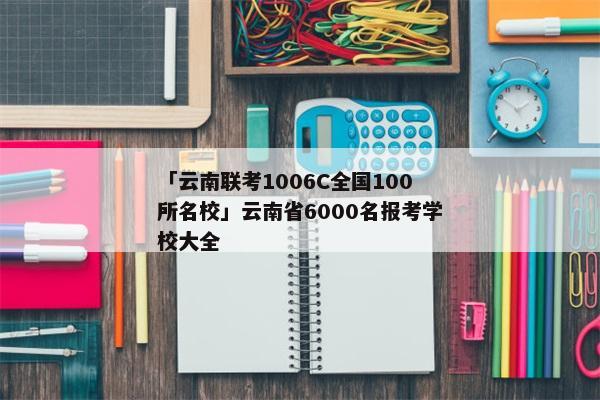「云南联考1006C全国100所名校」云南省6000名报考学校大全