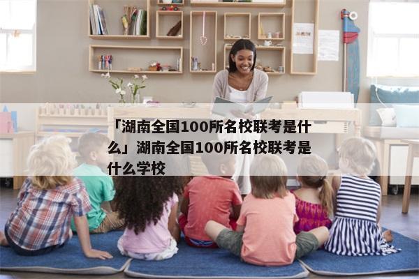 「湖南全国100所名校联考是什么」湖南全国100所名校联考是什么学校
