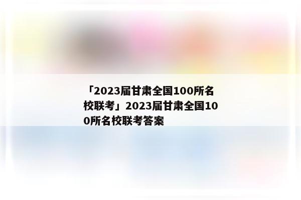 「2023届甘肃全国100所名校联考」2023届甘肃全国100所名校联考答案
