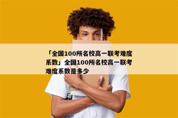 「全国100所名校高一联考难度系数」全国100所名校高一联考难度系数是多少