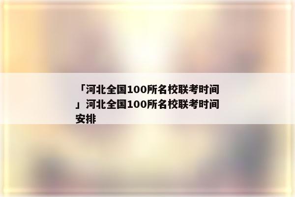「河北全国100所名校联考时间」河北全国100所名校联考时间安排