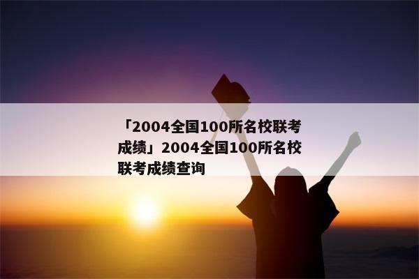 「2004全国100所名校联考成绩」2004全国100所名校联考成绩查询