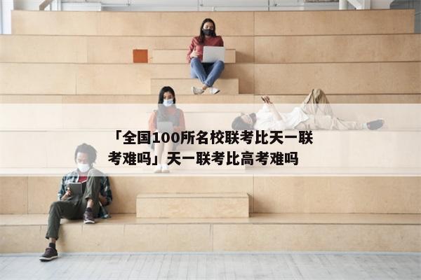 「全国100所名校联考比天一联考难吗」天一联考比高考难吗