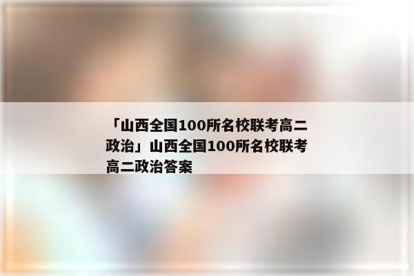 「山西全国100所名校联考高二政治」山西全国100所名校联考高二政治答案