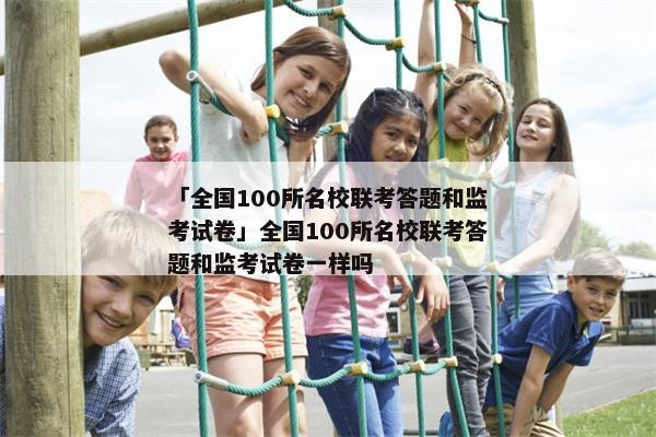 「全国100所名校联考答题和监考试卷」全国100所名校联考答题和监考试卷一样吗