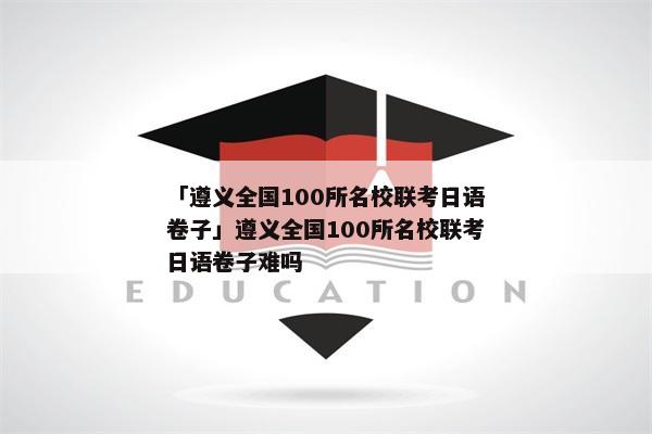 「遵义全国100所名校联考日语卷子」遵义全国100所名校联考日语卷子难吗