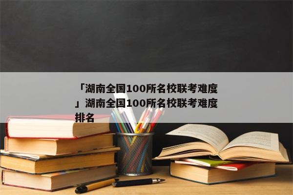 「湖南全国100所名校联考难度」湖南全国100所名校联考难度排名