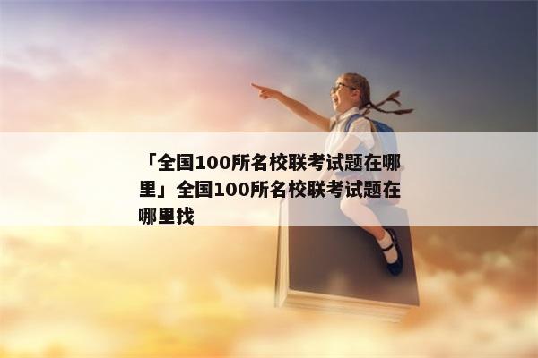 「全国100所名校联考试题在哪里」全国100所名校联考试题在哪里找