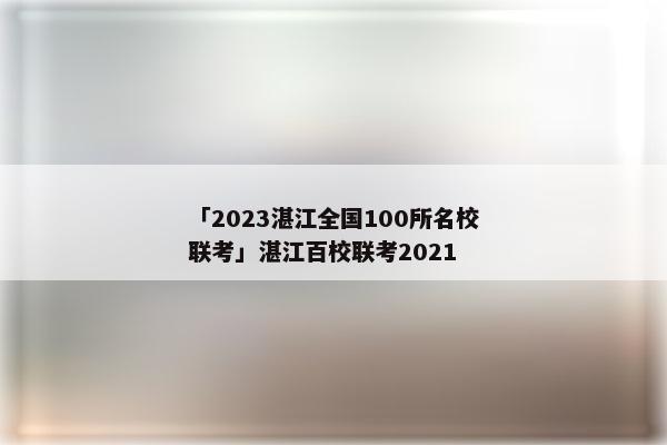 「2023湛江全国100所名校联考」湛江百校联考2021