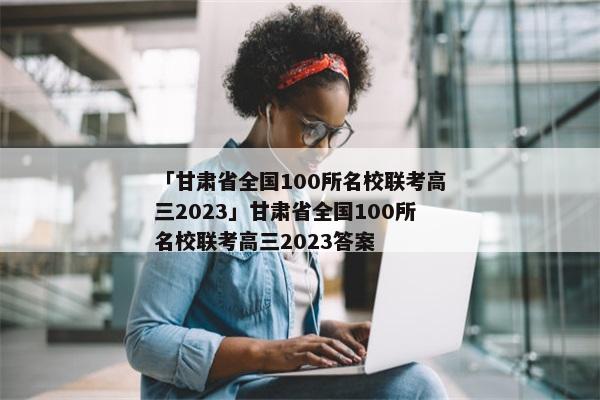 「甘肃省全国100所名校联考高三2023」甘肃省全国100所名校联考高三2023答案