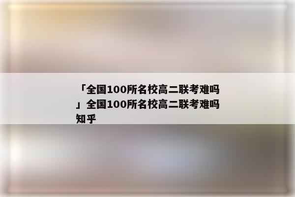 「全国100所名校高二联考难吗」全国100所名校高二联考难吗知乎