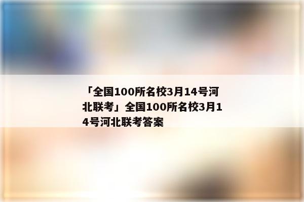 「全国100所名校3月14号河北联考」全国100所名校3月14号河北联考答案