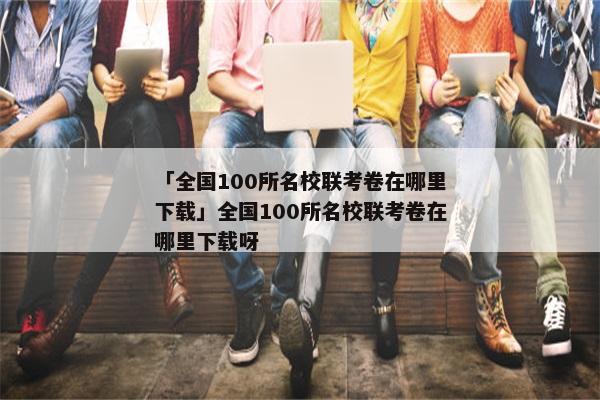 「全国100所名校联考卷在哪里下载」全国100所名校联考卷在哪里下载呀