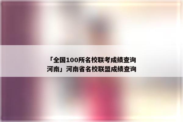 「全国100所名校联考成绩查询河南」河南省名校联盟成绩查询