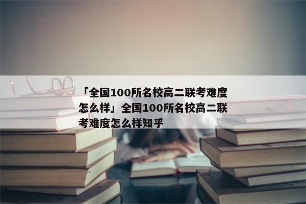 「全国100所名校高二联考难度怎么样」全国100所名校高二联考难度怎么样知乎