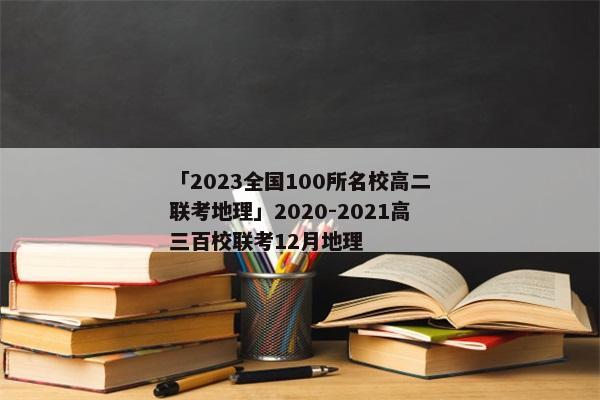 「2023全国100所名校高二联考地理」2020-2021高三百校联考12月地理