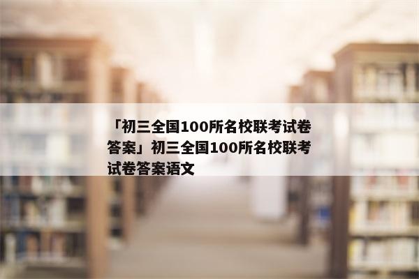「初三全国100所名校联考试卷答案」初三全国100所名校联考试卷答案语文