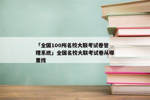 「全国100所名校大联考试卷管理系统」全国名校大联考试卷从哪里找