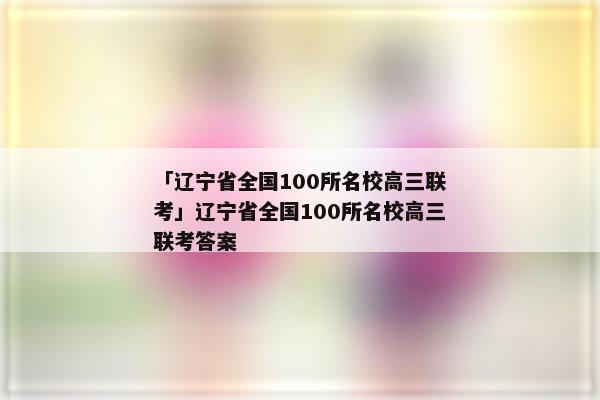 「辽宁省全国100所名校高三联考」辽宁省全国100所名校高三联考答案