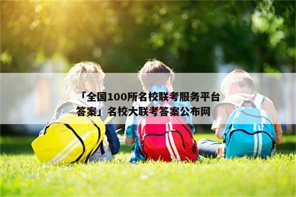 「全国100所名校联考服务平台答案」名校大联考答案公布网