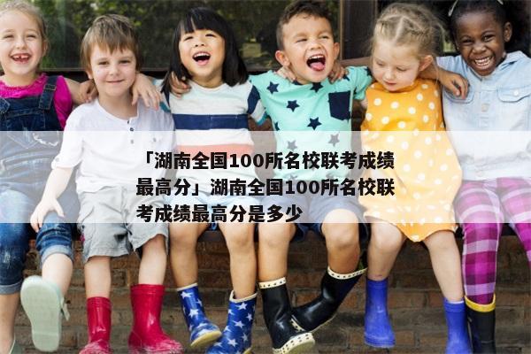 「湖南全国100所名校联考成绩最高分」湖南全国100所名校联考成绩最高分是多少