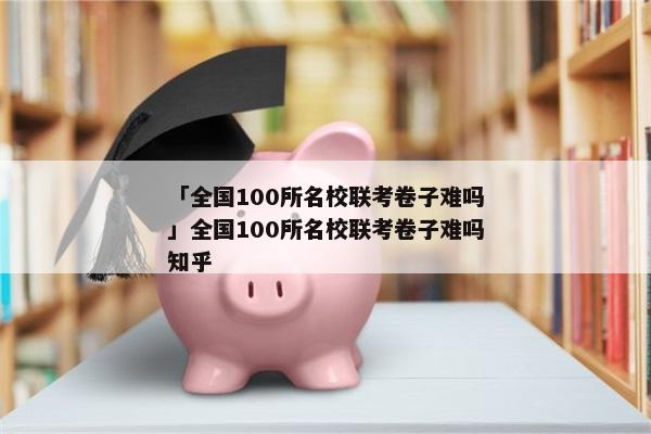 「全国100所名校联考卷子难吗」全国100所名校联考卷子难吗知乎