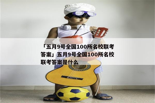 「五月9号全国100所名校联考答案」五月9号全国100所名校联考答案是什么