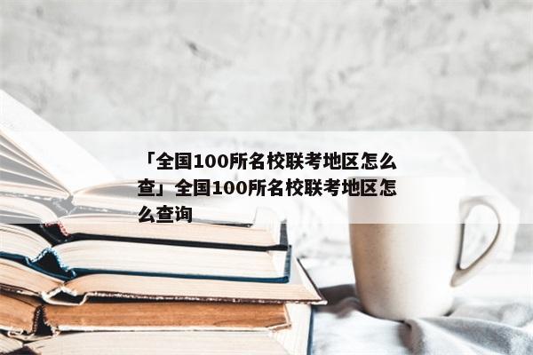 「全国100所名校联考地区怎么查」全国100所名校联考地区怎么查询