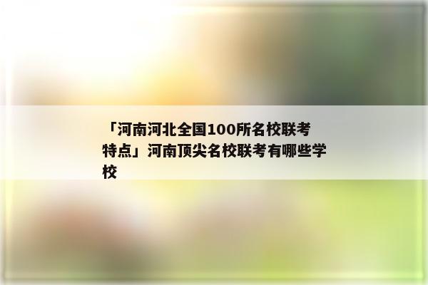 「河南河北全国100所名校联考特点」河南顶尖名校联考有哪些学校