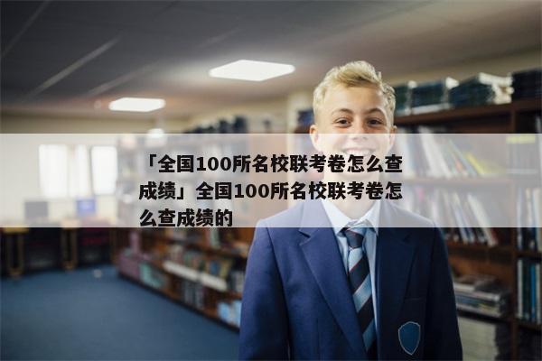 「全国100所名校联考卷怎么查成绩」全国100所名校联考卷怎么查成绩的