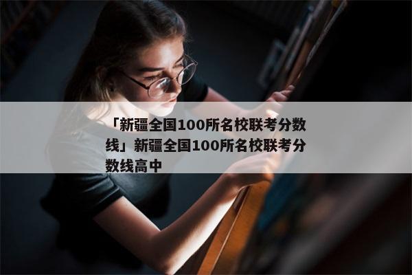 「新疆全国100所名校联考分数线」新疆全国100所名校联考分数线高中