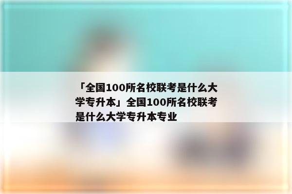「全国100所名校联考是什么大学专升本」全国100所名校联考是什么大学专升本专业