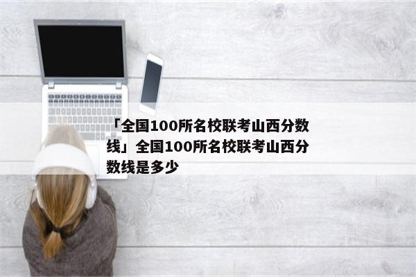 「全国100所名校联考山西分数线」全国100所名校联考山西分数线是多少