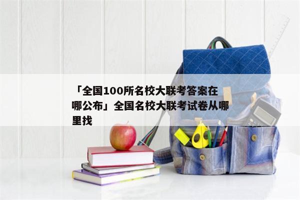「全国100所名校大联考答案在哪公布」全国名校大联考试卷从哪里找