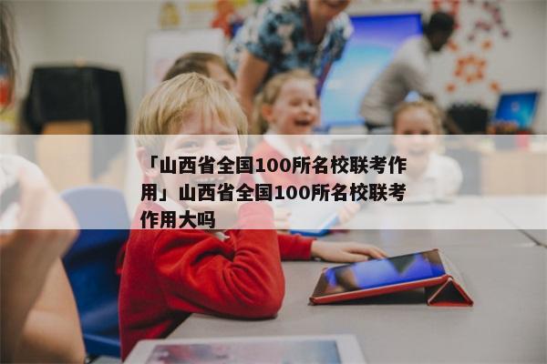 「山西省全国100所名校联考作用」山西省全国100所名校联考作用大吗