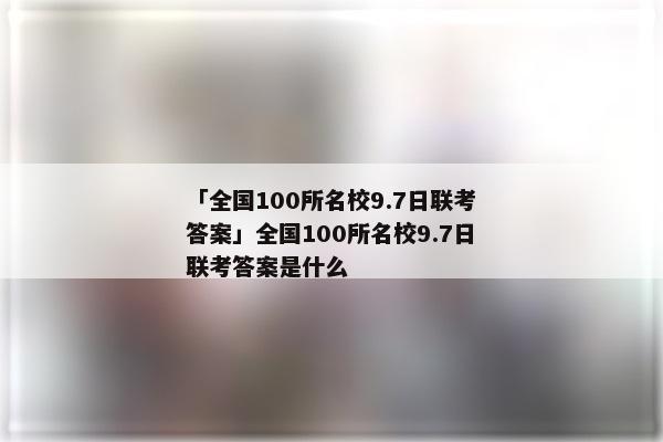 「全国100所名校9.7日联考答案」全国100所名校9.7日联考答案是什么