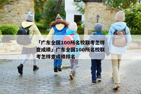 「广东全国100所名校联考怎样查成绩」广东全国100所名校联考怎样查成绩排名