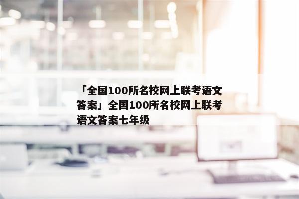 「全国100所名校网上联考语文答案」全国100所名校网上联考语文答案七年级