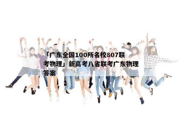 「广东全国100所名校807联考物理」新高考八省联考广东物理答案