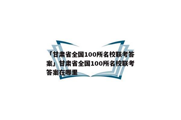 「甘肃省全国100所名校联考答案」甘肃省全国100所名校联考答案在哪里