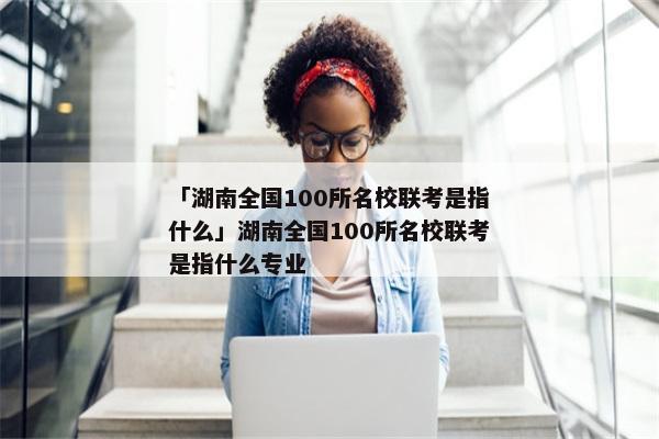 「湖南全国100所名校联考是指什么」湖南全国100所名校联考是指什么专业